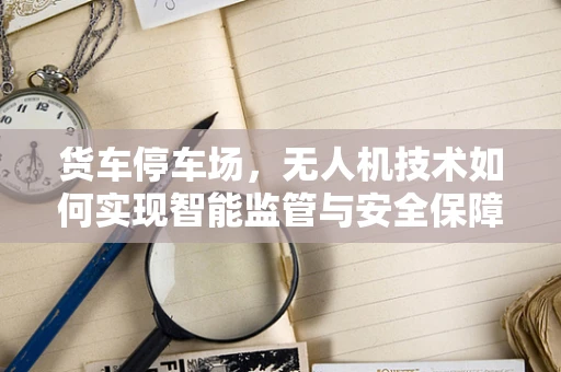 货车停车场，无人机技术如何实现智能监管与安全保障？