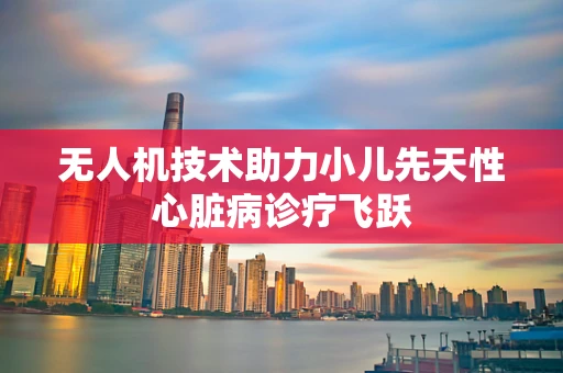无人机技术助力小儿先天性心脏病诊疗飞跃