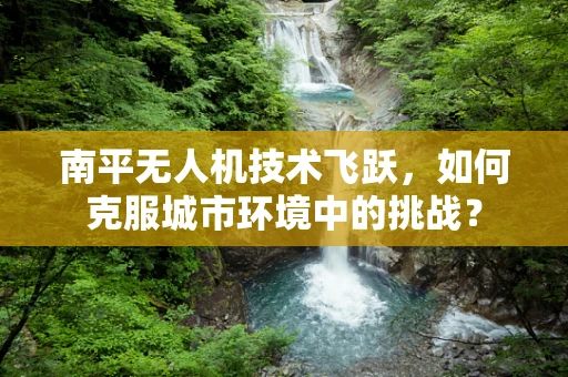 南平无人机技术飞跃，如何克服城市环境中的挑战？