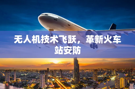 无人机技术飞跃，革新火车站安防