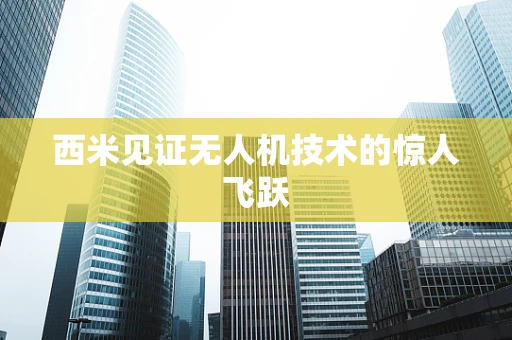 西米见证无人机技术的惊人飞跃