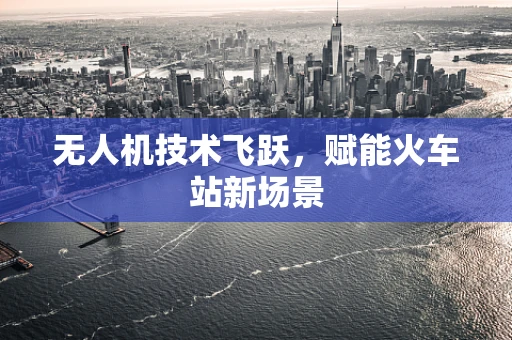 无人机技术飞跃，赋能火车站新场景