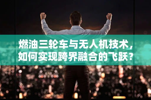 燃油三轮车与无人机技术，如何实现跨界融合的飞跃？