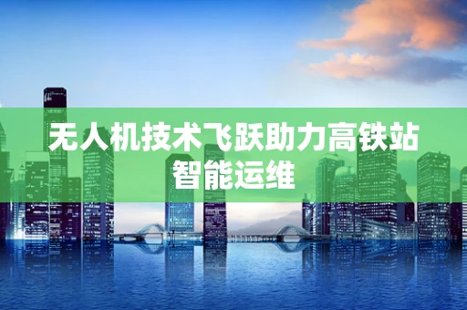 无人机技术飞跃助力高铁站智能运维