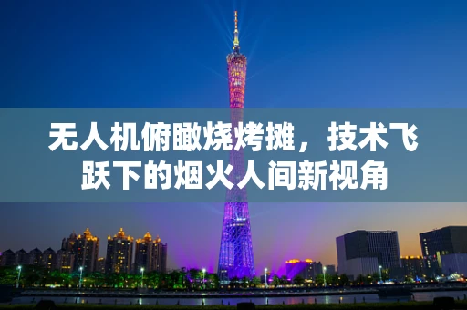 无人机俯瞰烧烤摊，技术飞跃下的烟火人间新视角