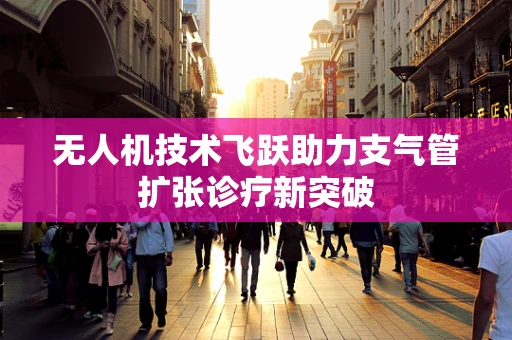 无人机技术飞跃助力支气管扩张诊疗新突破