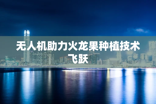 无人机助力火龙果种植技术飞跃