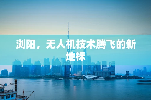 浏阳，无人机技术腾飞的新地标