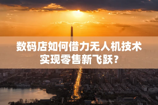 数码店如何借力无人机技术实现零售新飞跃？