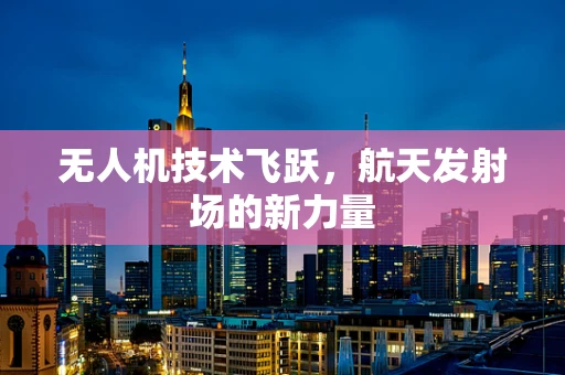 无人机技术飞跃，航天发射场的新力量