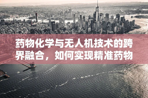 药物化学与无人机技术的跨界融合，如何实现精准药物投送？