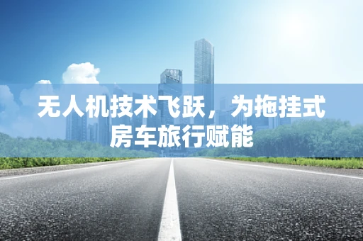 无人机技术飞跃，为拖挂式房车旅行赋能