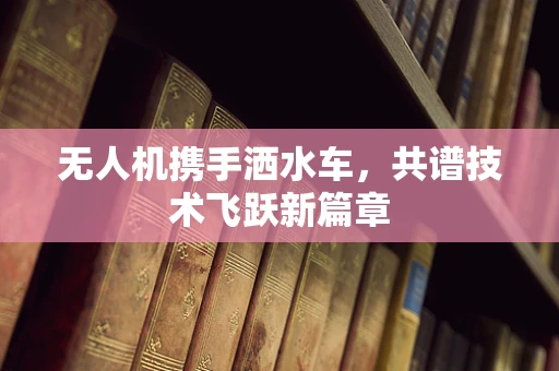 无人机携手洒水车，共谱技术飞跃新篇章
