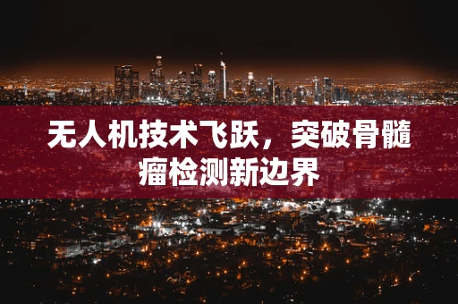 无人机技术飞跃，突破骨髓瘤检测新边界