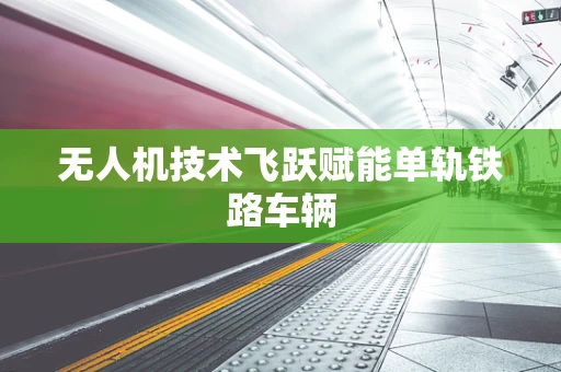 无人机技术飞跃赋能单轨铁路车辆