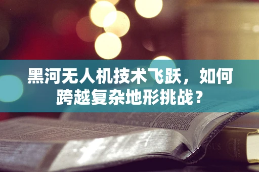 黑河无人机技术飞跃，如何跨越复杂地形挑战？