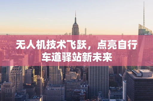 无人机技术飞跃，点亮自行车道驿站新未来
