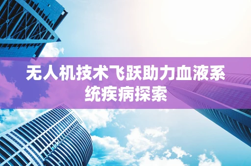 无人机技术飞跃助力血液系统疾病探索