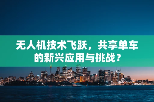 无人机技术飞跃，共享单车的新兴应用与挑战？