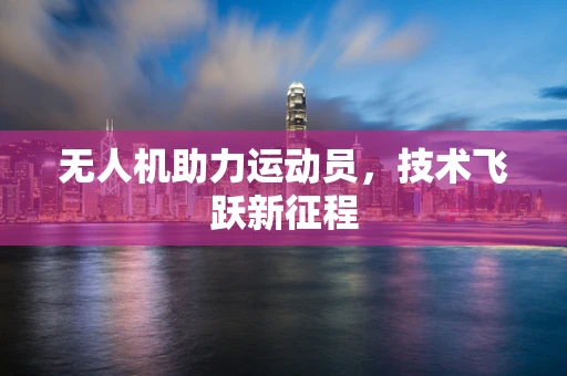 无人机助力运动员，技术飞跃新征程