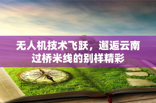 无人机技术飞跃，邂逅云南过桥米线的别样精彩
