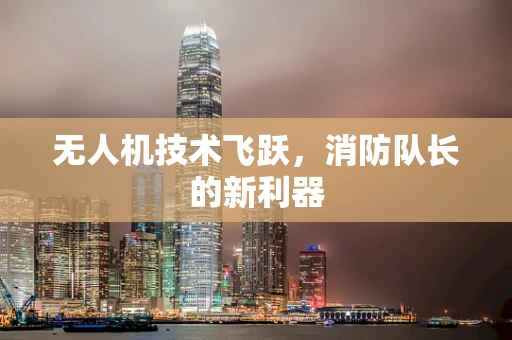 无人机技术飞跃，消防队长的新利器