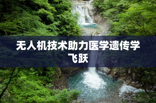 无人机技术助力医学遗传学飞跃