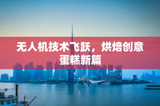 无人机技术飞跃，烘焙创意蛋糕新篇