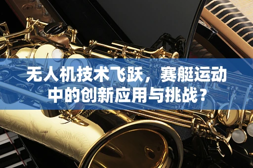 无人机技术飞跃，赛艇运动中的创新应用与挑战？