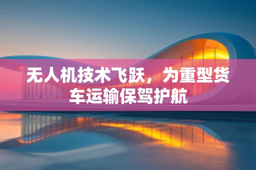 无人机技术飞跃，为重型货车运输保驾护航