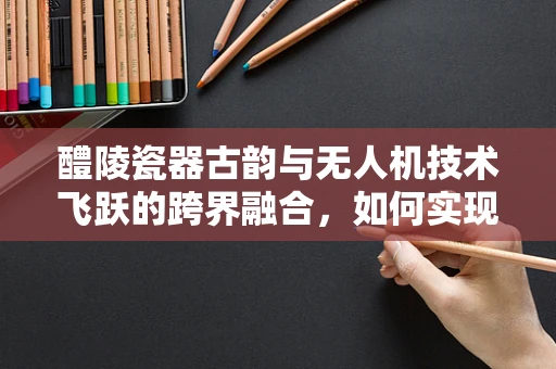 醴陵瓷器古韵与无人机技术飞跃的跨界融合，如何实现？