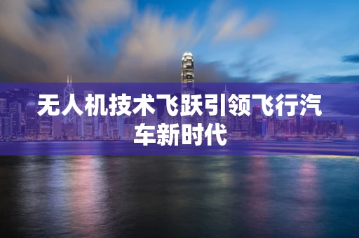 无人机技术飞跃引领飞行汽车新时代