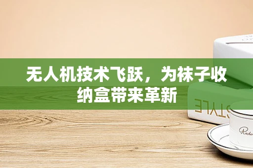 无人机技术飞跃，为袜子收纳盒带来革新