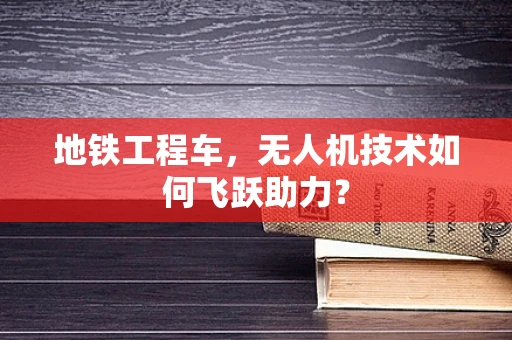 地铁工程车，无人机技术如何飞跃助力？