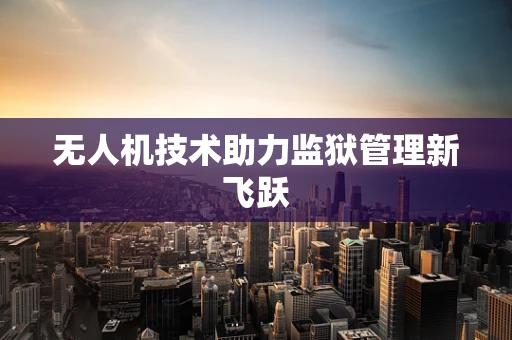无人机技术助力监狱管理新飞跃