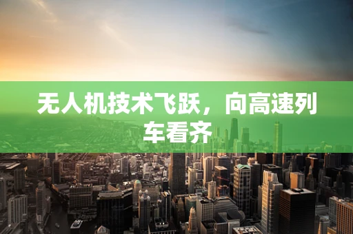无人机技术飞跃，向高速列车看齐