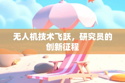 无人机技术飞跃，研究员的创新征程