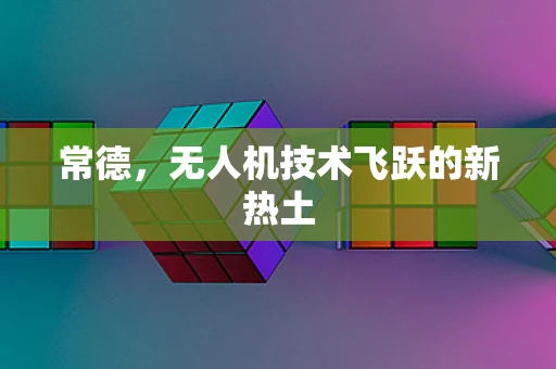 常德，无人机技术飞跃的新热土