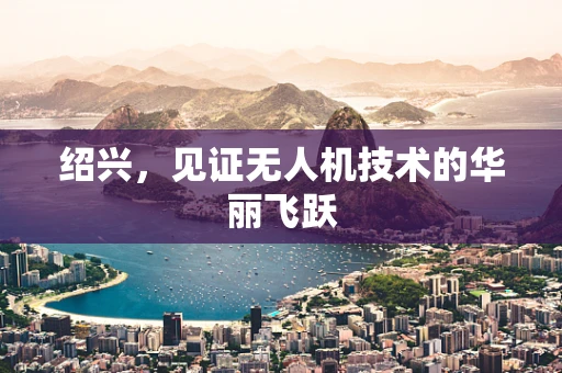 绍兴，见证无人机技术的华丽飞跃