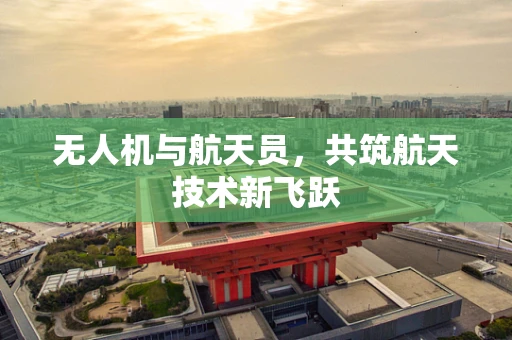 无人机与航天员，共筑航天技术新飞跃