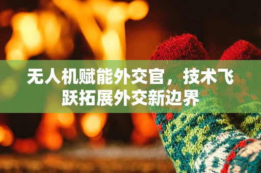 无人机赋能外交官，技术飞跃拓展外交新边界