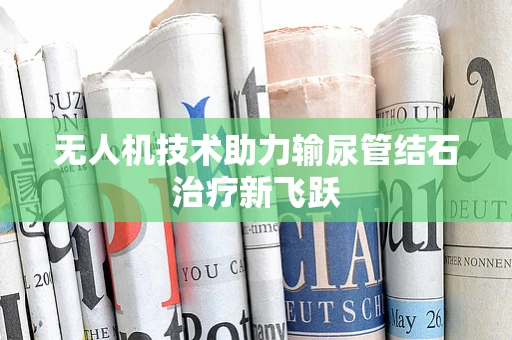 无人机技术助力输尿管结石治疗新飞跃