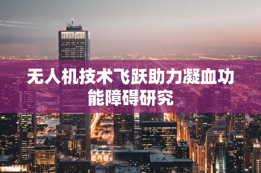 无人机技术飞跃助力凝血功能障碍研究