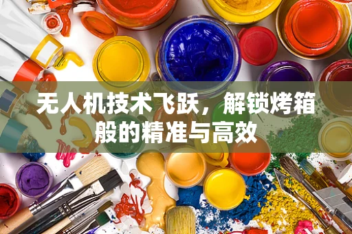 无人机技术飞跃，解锁烤箱般的精准与高效