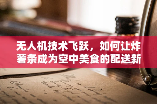 无人机技术飞跃，如何让炸薯条成为空中美食的配送新宠？