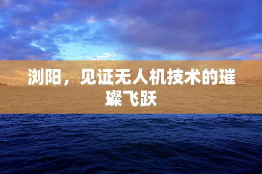 浏阳，见证无人机技术的璀璨飞跃