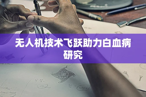 无人机技术飞跃助力白血病研究