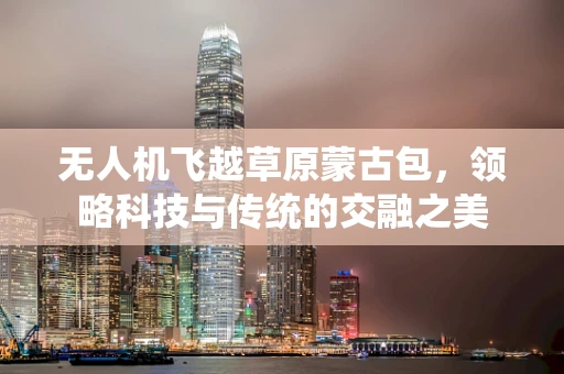无人机飞越草原蒙古包，领略科技与传统的交融之美