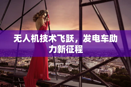 无人机技术飞跃，发电车助力新征程