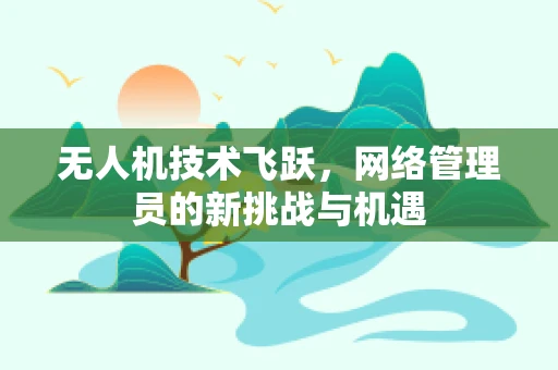 无人机技术飞跃，网络管理员的新挑战与机遇